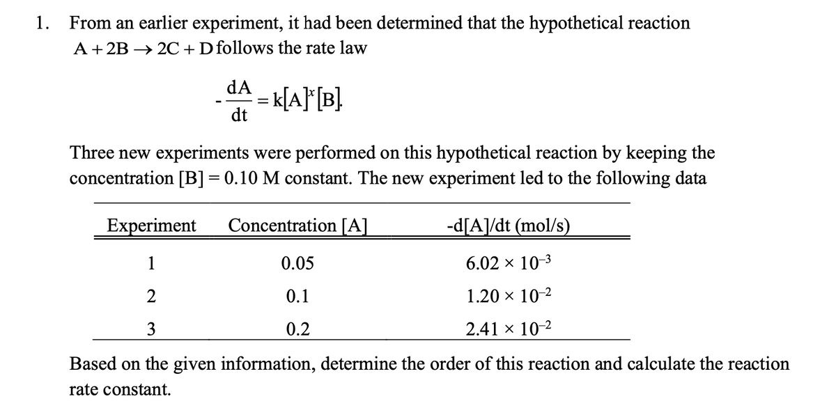 1.
From an earlier experiment, it had been determined that the hypothetical reaction
A+ 2B → 2C+Dfollows the rate law
dA
= k[A}F[B}
dt
Three new experiments were performed on this hypothetical reaction by keeping the
concentration [B]= 0.10 M constant. The new experiment led to the following data
Experiment
Concentration [A]
-d[A]/dt (mol/s)
1
0.05
6.02 x 10-3
2
0.1
1.20 x 10-2
3
0.2
2.41 x 10-2
Based on the given information, determine the order of this reaction and calculate the reaction
rate constant.
