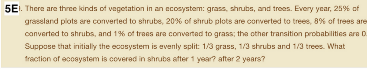 5E). There are three kinds of vegetation in an ecosystem: grass, shrubs, and trees. Every year, 25% of
grassland plots are converted to shrubs, 20% of shrub plots are converted to trees, 8% of trees are
converted to shrubs, and 1% of trees are converted to grass; the other transition probabilities are 0.
Suppose that initially the ecosystem is evenly split: 1/3 grass, 1/3 shrubs and 1/3 trees. What
fraction of ecosystem is covered in shrubs after 1 year? after 2 years?
