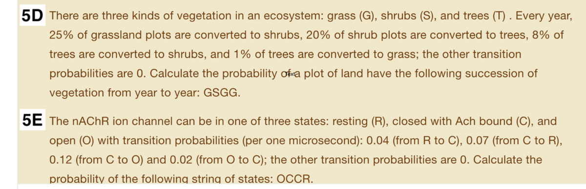 5D There are three kinds of vegetation in an ecosystem: grass (G), shrubs (S), and trees (T) . Every year,
25% of grassland plots are converted to shrubs, 20% of shrub plots are converted to trees, 8% of
trees are converted to shrubs, and 1% of trees are converted to grass; the other transition
probabilities are 0. Calculate the probability ofwa plot of land have the following succession of
vegetation from year to year: GSGG.
5E The NACHR ion channel can be in one of three states: resting (R), closed with Ach bound (C), and
open (O) with transition probabilities (per one microsecond): 0.04 (from
to C), 0.07 (from C to R),
0.12 (from C to O) and 0.02 (from O to C); the other transition probabilities are 0. Calculate the
probability of the following string of states: OCCR.
