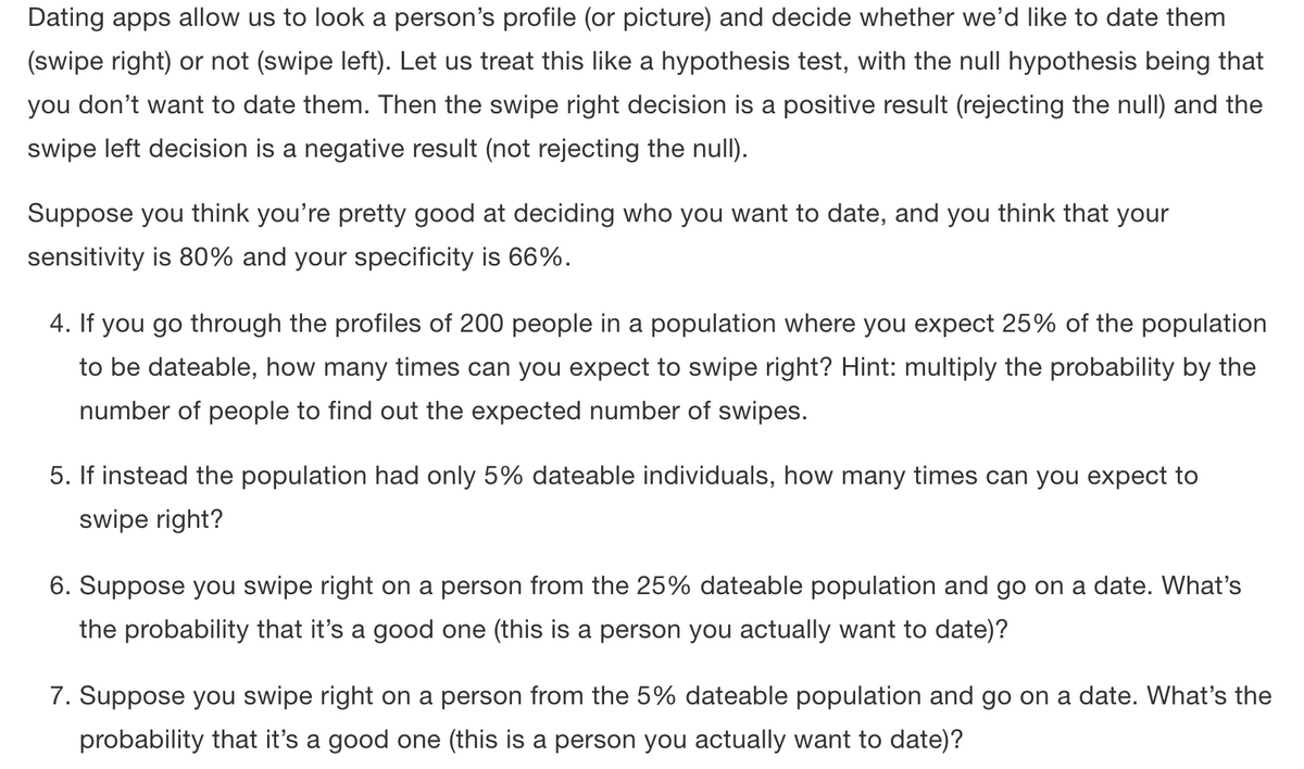 Dating apps allow us to look a person's profile (or picture) and decide whether we'd like to date them
(swipe right) or not (swipe left). Let us treat this like a hypothesis test, with the null hypothesis being that
you don't want to date them. Then the swipe right decision is a positive result (rejecting the null) and the
swipe left decision is a negative result (not rejecting the null).
Suppose you think you're pretty good at deciding who you want to date, and you think that your
sensitivity is 80% and your specificity is 66%.
4. If you go through the profiles of 200 people in a population where you expect 25% of the population
to be dateable, how many times can you expect to swipe right? Hint: multiply the probability by the
number of people to find out the expected number of swipes.
5. If instead the population had only 5% dateable individuals, how many times can you expect to
swipe right?
6. Suppose you swipe right on a person from the 25% dateable population and go on a date. What's
the probability that it's a good one (this is a person you actually want to date)?
7. Suppose you swipe right on a person from the 5% dateable population and go on a date. What's the
probability that it's a good one (this is a person you actually want to date)?
