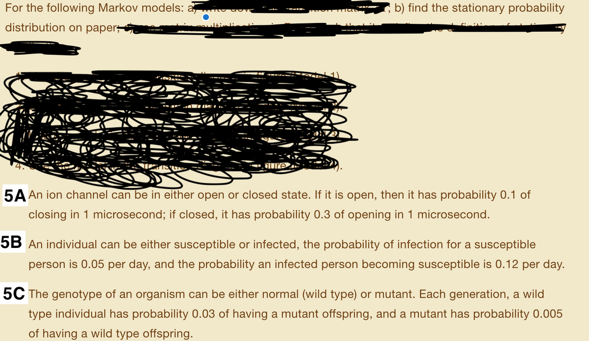 For the following Markov models: a ito dove
b) find the stationary probability
distribution on paper,
SUre
5A An ion channel can be in either open or closed state. If it is open, then it has probability 0.1 of
closing in 1 microsecond; if closed, it has probability 0.3 of opening in 1 microsecond.
5B An individual can be either susceptible or infected, the probability of infection for a susceptible
person is 0.05 per day, and the probability an infected person becoming susceptible is 0.12 per day.
5C The genotype of an organism can be either normal (wild type) or mutant. Each generation, a wild
type individual has probability 0.03 of having a mutant offspring, and a mutant has probability 0.005
of having a wild type offspring.
