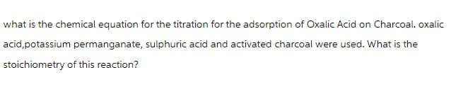 what is the chemical equation for the titration for the adsorption of Oxalic Acid on Charcoal. oxalic
acid, potassium permanganate, sulphuric acid and activated charcoal were used. What is the
stoichiometry of this reaction?