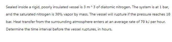 Sealed inside a rigid, poorly insulated vessel is 3 m^3 of diatomic nitrogen. The system is at 1 bar,
and the saturated nitrogen is 30% vapor by mass. The vessel will rupture if the pressure reaches 10
bar. Heat transfer from the surrounding atmosphere enters at an average rate of 70 kJ per hour.
Determine the time interval before the vessel ruptures, in hours.