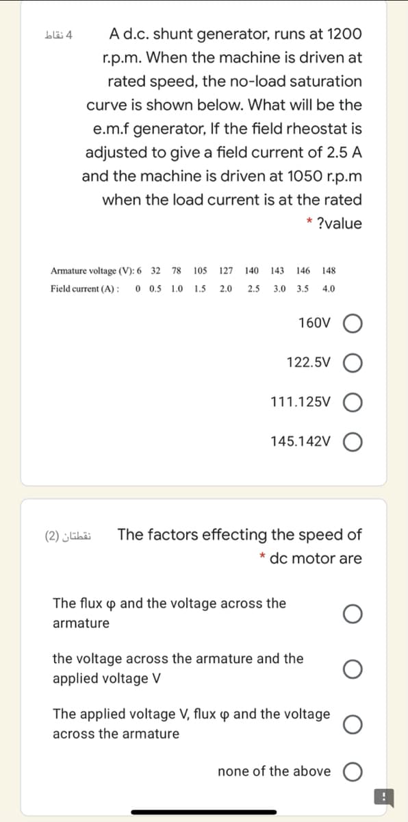 A d.c. shunt generator, runs at 1200
4 نقاط
r.p.m. When the machine is driven at
rated speed, the no-load saturation
curve is shown below. What will be the
e.m.f generator, If the field rheostat is
adjusted to give a field current of 2.5 A
and the machine is driven at 1050 r.p.m
when the load current is at the rated
* ?value
Armature voltage (V): 6 32 78
105
127
140
143
146
148
Field current (A) :
0 0.5 1.0
1.5
2.0
2.5
3.0 3.5
4.0
160V O
122.5V
111.125V
145.142V
نقطتان )2(
The factors effecting the speed of
* dc motor are
The flux p and the voltage across the
armature
the voltage across the armature and the
applied voltage V
The applied voltage V, flux
and the voltage
across the armature
none of the above
