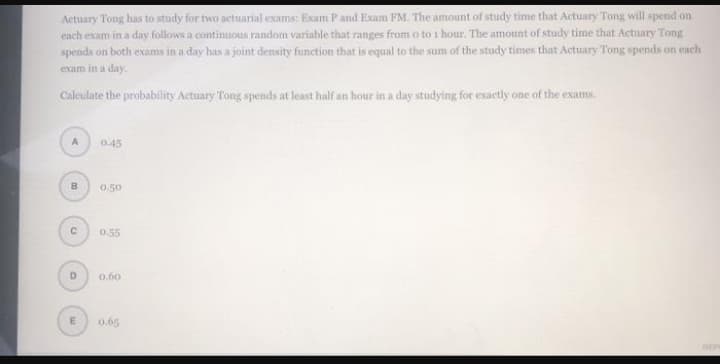 Actuary Tong has to study for two actuarial exams: Exam P and Exam FM. The amount of study time that Actuary Tong will spend on
each exam in a day follows a continuous random variable that ranges from o to i hour. The amount of study time that Actuary Tong
spends on both exams in a day has a joint density function that is equal to the sum of the study times that Actuary Tong spends on ench
exam in a day.
Caleulate the probability Actuary Tong spends at least half an hour in a day studying for exactly one of the exams.
A
0.45
B
0.50
0.55
D
0.60
0.65
REP
