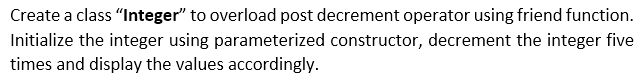 Create a class "Integer" to overload post decrement operator using friend function.
Initialize the integer using parameterized constructor, decrement the integer five
times and display the values accordingly.
