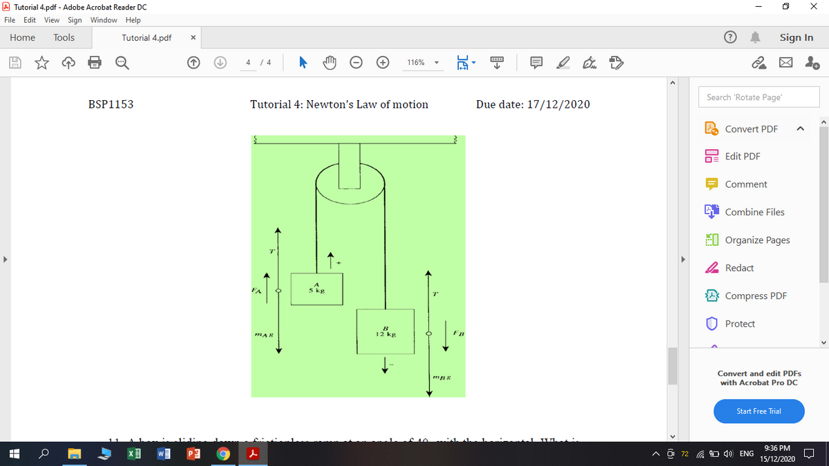 A Tutorial 4.pdf - Adobe Acrobat Reader DC
File Edit View Sign Window Help
Home
Tools
Tutorial 4.pdf
Sign In
4 / 4
116%
Search 'Rotate Page'
BSP1153
Tutorial 4: Newton's Law of motion
Due date: 17/12/2020
Convert PDF
Edit PDF
Comment
Combine Files
EI Organize Pages
2 Redact
FA
Compress PDF
O Protect
FB
Convert and edit PDFS
mB8
with Acrobat Pro DC
Start Free Trial
9:36 PM
O 72 a 4) ENG
15/12/2020
