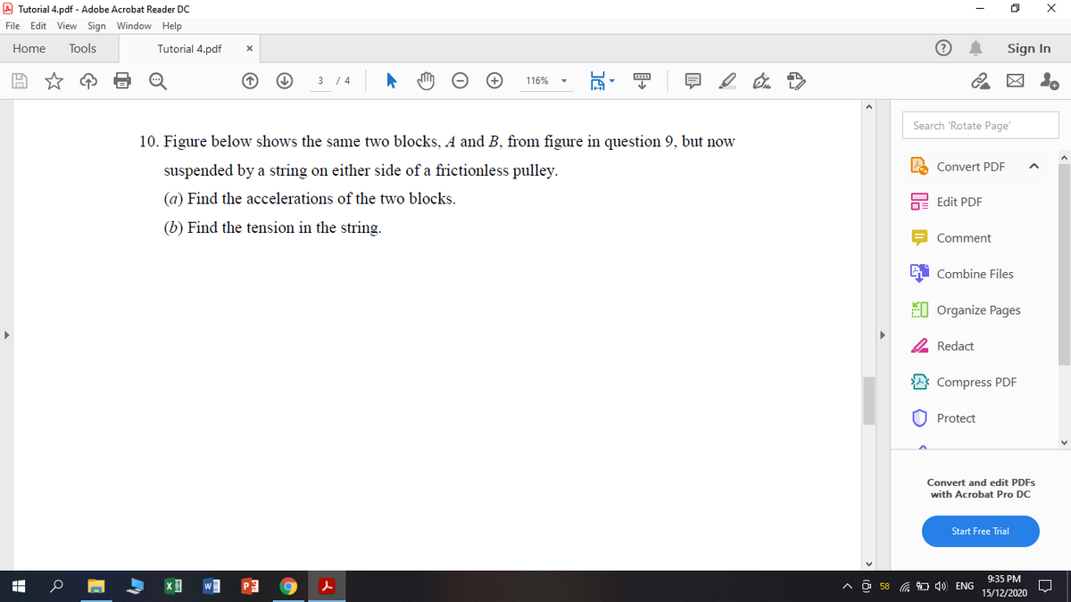 A Tutorial 4.pdf - Adobe Acrobat Reader DC
File Edit View Sign Window Help
Home
Tools
Tutorial 4.pdf
Sign In
3 / 4
116%
Search 'Rotate Page'
10. Figure below shows the same two blocks, A and B, from figure in question 9, but now
Convert PDF
suspended by a string on either side of a frictionless pulley.
(a) Find the accelerations of the two blocks.
Edit PDF
(b) Find the tension in the string.
Comment
Combine Files
EI Organize Pages
2 Redact
Compress PDF
Protect
Convert and edit PDFS
with Acrobat Pro DC
Start Free Trial
9:35 PM
O 58 G 4) ENG
15/12/2020
