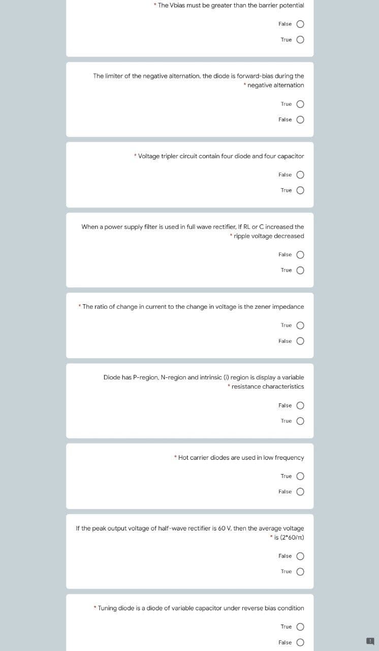 * The Vbias must be greater than the barrier potential
False O
True C
The limiter of the negative alternation, the diode is forward-bias during the
* negative alternation
True C
False O
* Voltage tripler circuit contain four diode and four capacitor
False O
True O
When a power supply filter is used in full wave rectifier, If RL or C increased the
* ripple voltage decreased
False C
True C
* The ratio of change in current to the change in voltage is the zener impedance
True O
False O
Diode has P-region, N-region and intrinsic (i) region is display a variable
* resistance characteristics
False O
True C
* Hot carrier diodes are used in low frequency
True O
False O
If the peak output voltage of half-wave rectifier is 60 V, then the average voltage
* is (2*60/Tt)
False O
True O
* Tuning diode is a diode of variable capacitor under reverse bias condition
True O
False O
