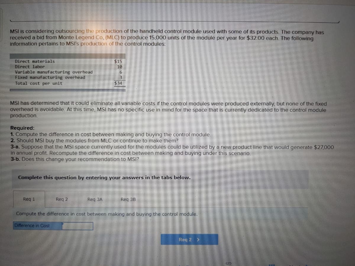 MSI is considering outsourcing the production of the handheld control module used with some of its products. The company has
received a bid from Monte Legend Co. (MLC) to produce 15,000 units of the module per year for $32.00 each. The following
information pertains to MSI's production of the control modules:
Direct materials
$15
Direct labor
10
Variable manufacturing overhead
Fixed manufacturing overhead
Total cost per unit
3
$34
MSI has determined that it could eliminate all variable costs if the control modules were produced externally, but none of the fixed
overhead is avoidable. At this time, MSI has no specific use in mind for the space that is currently dedicated to the control module
production.
Required:
1. Compute the difference in cost between making and buying the control module.
2. Should MSI buy the modules from MLC or continue to make them?
3-a. Suppose that the MSI space currently used for the modules could be utilized by a new product line that would generate $27,000
in annual profit Recompute the difference in cost between making and buying under this scenario.
3-b. Does this change your recommendation to MSI?
Complete this question by entering your answers in the tabs below.
Req 1
Reg 2
Req 3A
Reg 3B
Compute the difference in cost between making and buying the control module.
Difference in Cost
Req 2 >
