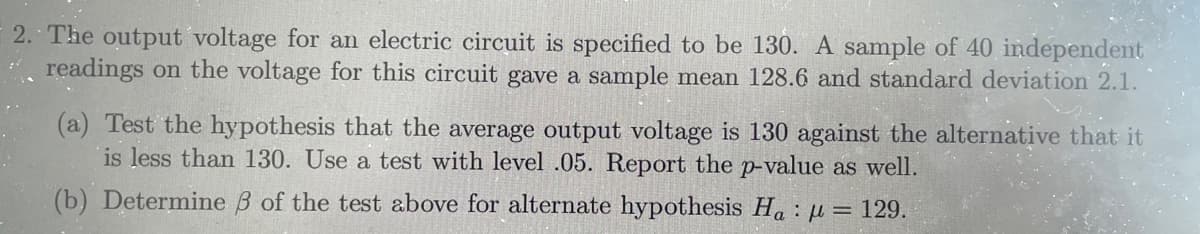 2. The output voltage for an electric circuit is specified to be 130. A sample of 40 independent
readings on the voltage for this circuit gave a sample mean 128.6 and standard deviation 2.1.
(a) Test the hypothesis that the average output voltage is 130 against the alternative that it
is less than 130. Use a test with level .05. Report the p-value as well.
(b) Determine B of the test above for alternate hypothesis Ha: u = 129.
