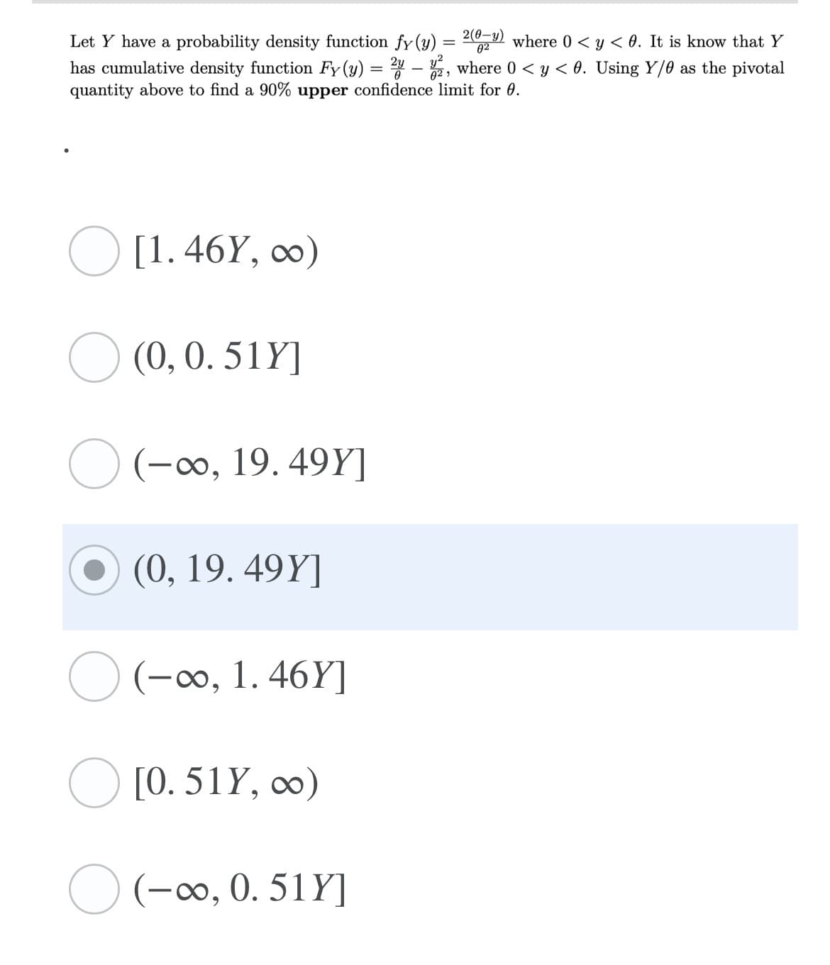 Let Y have a probability density function fy (y) = 29 where 0 < y < 0. It is know that Y
has cumulative density function Fy(y) = – , where 0 < y < 0. Using Y/0 as the pivotal
quantity above to find a 90% upper confidence limit for 0.
02
[1. 46Y, ∞)
O (0, 0. 51Y]
(-0, 19. 49Y]
(0, 19. 49Y]
(-0, 1. 46Y]
O [0. 51Y, ∞)
O (-00, 0. 51Y]
