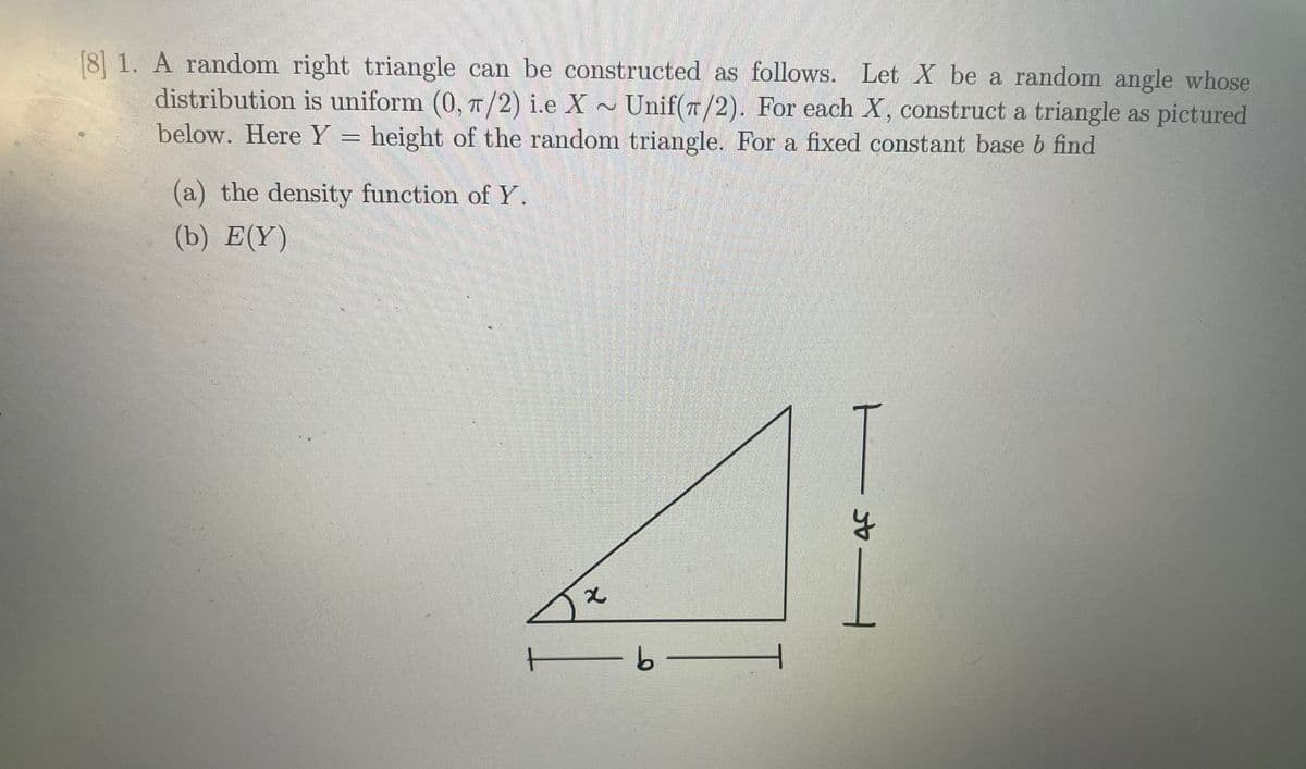 [8] 1. A random right triangle can be constructed as follows. Let X be a random angle whose
distribution is uniform (0, T/2) i.e X
below. Here Y = height of the random triangle. For a fixed constant base b find
Unif(T/2). For each X, construct a triangle as pictured
(a) the density function of Y.
(b) E(Y)
ーカー
