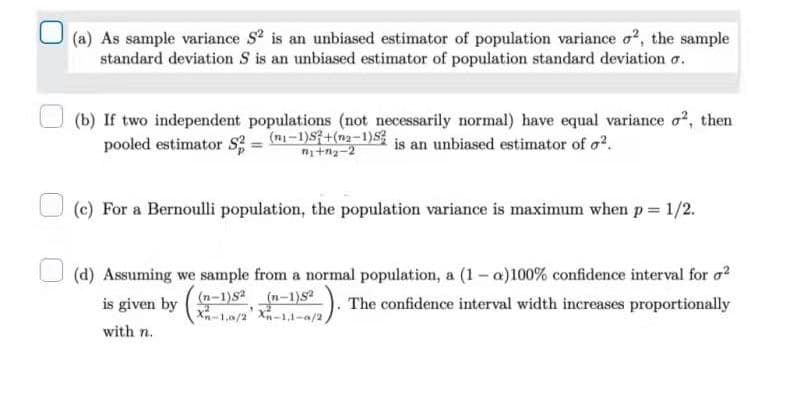 (a) As sample variance S is an unbiased estimator of population variance o², the sample
standard deviation S is an unbiased estimator of population standard deviation o.
(b) If two independent populations (not necessarily normal) have equal variance o?, then
pooled estimator S = (m-1S(-1)Si is an unbiased estimator of o?.
(c) For a Bernoulli population, the population variance is maximum when p = 1/2.
(d) Assuming we sample from a normal population, a (1- a)100% confidence interval for o?
(n-1)s2 (n-1)s
-1,0/2 X-1,1-a/2,
is given by
The confidence interval width increases proportionally
with n.
