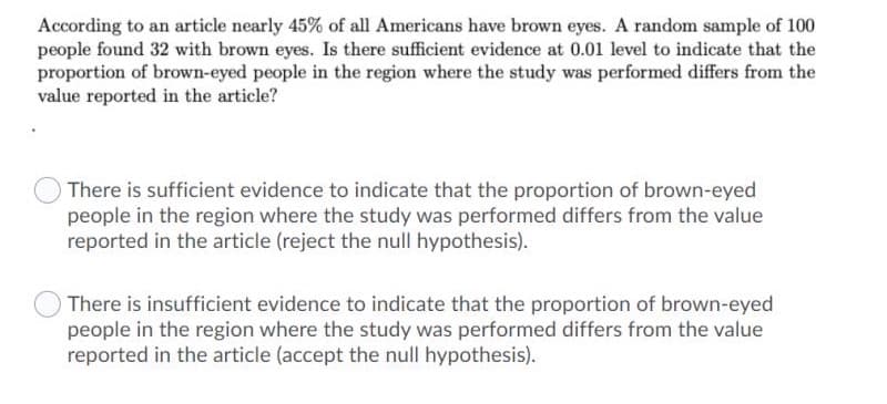 According to an article nearly 45% of all Americans have brown eyes. A random sample of 100
people found 32 with brown eyes. Is there sufficient evidence at 0.01 level to indicate that the
proportion of brown-eyed people in the region where the study was performed differs from the
value reported in the article?
There is sufficient evidence to indicate that the proportion of brown-eyed
people in the region where the study was performed differs from the value
reported in the article (reject the null hypothesis).
There is insufficient evidence to indicate that the proportion of brown-eyed
people in the region where the study was performed differs from the value
reported in the article (accept the null hypothesis).
