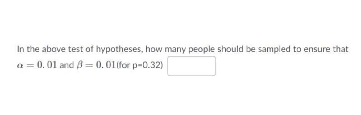 In the above test of hypotheses, how many people should be sampled to ensure that
a = 0.01 and ß = 0. 01(for p=0.32)
