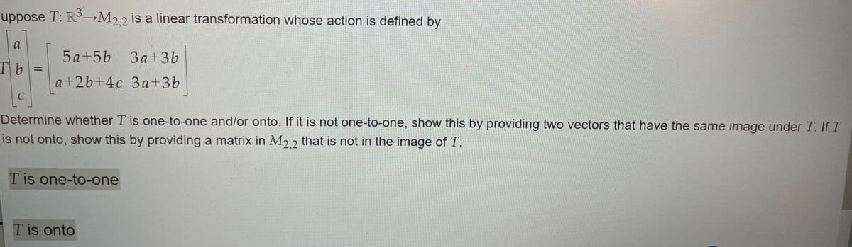 uppose T: R→M22 is a linear transformation whose action is defined by
a
5 a+5b
3a+3b
Tb
%3D
a+2b+4c 3a+3b
Determine whether T is one-to-one and/or onto. If it is not one-to-one, show this by providing two vectors that have the same image under T. If T
is not onto, show this by providing a matrix in M2 2 that is not in the image of T.
T is one-to-one
T is onto
