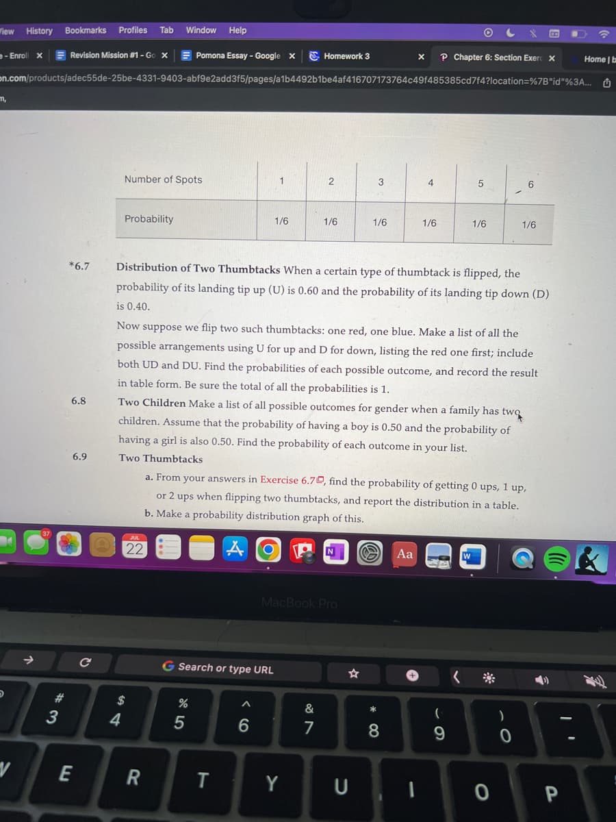 View History Bookmarks Profiles Tab Window Help
e-Enroll X
Pomona Essay - Google X
on.com/products/adec55de-25be-4331-9403-abf9e2add3f5/pages/a1b4492b1be4af416707173764c49f485385cd7f4?location=%7B"id"%3A...
m,
D
V
#3
Revision Mission #1 - Go X
6.8
6.9
E
C
Number of Spots
Probability
4
$
22
R
G Search or type URL
%
1
5
1/6
T
6
*6.7 Distribution of Two Thumbtacks When a certain type of thumbtack is flipped, the
probability of its landing tip up (U) is 0.60 and the probability of its landing tip down (D)
is 0.40.
Homework 3
2
1/6
Y
MacBook Pro
&
7
Now suppose we flip two such thumbtacks: one red, one blue. Make a list of all the
possible arrangements using U for up and D for down, listing the red one first; include
both UD and DU. Find the probabilities of each possible outcome, and record the result
in table form. Be sure the total of all the probabilities is 1.
Two Children Make a list of all possible outcomes for gender when a family has two
children. Assume that the probability of having a boy is 0.50 and the probability of
having a girl is also 0.50. Find the probability of each outcome in your list.
Two Thumbtacks
3
1/6
a. From your answers in Exercise 6.70, find the probability of getting 0 ups, 1 up,
or 2 ups when flipping two thumbtacks, and report the distribution in a table.
b. Make a probability distribution graph of this.
A
☆
U
* 00
4
8
X P Chapter 6: Section Exerc X
1/6
1
O
Aa 7
C
5
(
9
1/6
<
6
1/6
)
0
0 P
G
Home | b
1