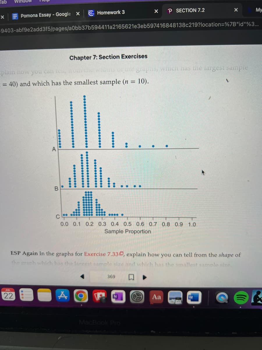 Tab Window
X
Pomona Essay - Google X
JUL
22
Homework 3
-9403-abf9e2add3f5/pages/a0bb37b594411a2165621e3eb597416848138c219?location=%7B"id"%3...
-plain how you can tell R
= 40) and which has the smallest sample (n = 10).
*******
Chapter 7: Section Exercises
ALL..
****
A
********
******
**** ●
C
0.0 0.1 0.2 0.3 0.4 0.5 0.6 0.7 0.8 0.9 1.0
Sample Proportion
369
ESP Again In the graphs for Exercise 7.33, explain how you can tell from the shape of
the graph which has the largest sample size and which has the smallest sample size.
PN
P SECTION 7.2
graphs, which has the largest sample
..
MacBook Pro
X
Aa
My