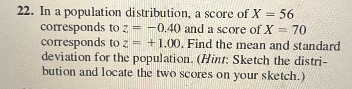 22. In a population distribution, a score of X = 56
corresponds to z = -0.40 and a score of X = 70
corresponds to z = +1.00. Find the mean and standard
deviation for the population. (Hint: Sketch the distri-
bution and locate the two scores on your sketch.)