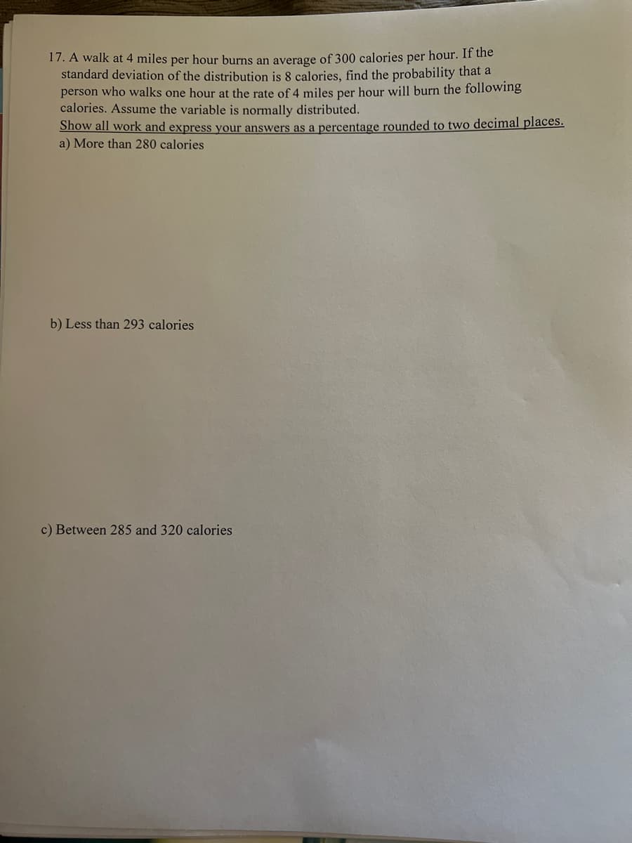 17. A walk at 4 miles per hour burns an average of 300 calories per hour. If the
standard deviation of the distribution is 8 calories, find the probability that a
person who walks one hour at the rate of 4 miles per hour will burn the following
calories. Assume the variable is normally distributed.
Show all work and express your answers as a percentage rounded to two decimal places.
a) More than 280 calories
b) Less than 293 calories.
c) Between 285 and 320 calories