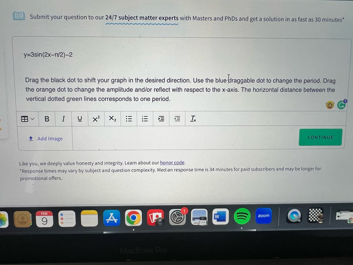 BB Submit your question to our 24/7 subject matter experts with Masters and PhDs and get a solution in as fast as 30 minutes*
y=3sin(2x-r/2)-2
Drag the black dot to shift your graph in the desired direction. Use the blue draggable dot to change the period. Drag
the orange dot to change the amplitude and/or reflect with respect to the x-axis. The horizontal distance between the
vertical dotted green lines corresponds to one period.
AV B I U X² X₂ :3
Add Image
FEB
9
!!!
A
Like you, we deeply value honesty and integrity. Learn about our honor code.
*Response times may vary by subject and question complexity. Median response time is 34 minutes for paid subscribers and may be longer for
promotional offers.
€ Ix
MacBook Pro
W
CONTINUE
zoom