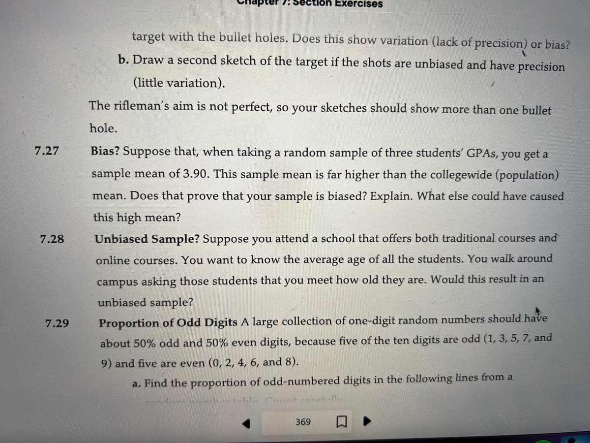 7.27
7.28
7.29
7: Section Exercises
target with the bullet holes. Does this show variation (lack of precision) or bias?
b. Draw a second sketch of the target if the shots are unbiased and have precision
(little variation).
The rifleman's aim is not perfect, so your sketches should show more than one bullet
hole.
Bias? Suppose that, when taking a random sample of three students' GPAs, you get a
sample mean of 3.90. This sample mean is far higher than the collegewide (population)
mean. Does that prove that your sample is biased? Explain. What else could have caused
this high mean?
Unbiased Sample? Suppose you attend a school that offers both traditional courses and
online courses. You want to know the average age of all the students. You walk around
campus asking those students that you meet how old they are. Would this result in an
unbiased sample?
Proportion of Odd Digits A large collection of one-digit random numbers should have
about 50% odd and 50% even digits, because five of the ten digits are odd (1, 3, 5, 7, and
9) and five are even (0, 2, 4, 6, and 8).
a. Find the proportion of odd-numbered digits in the following lines from a
er table Count carefull
369