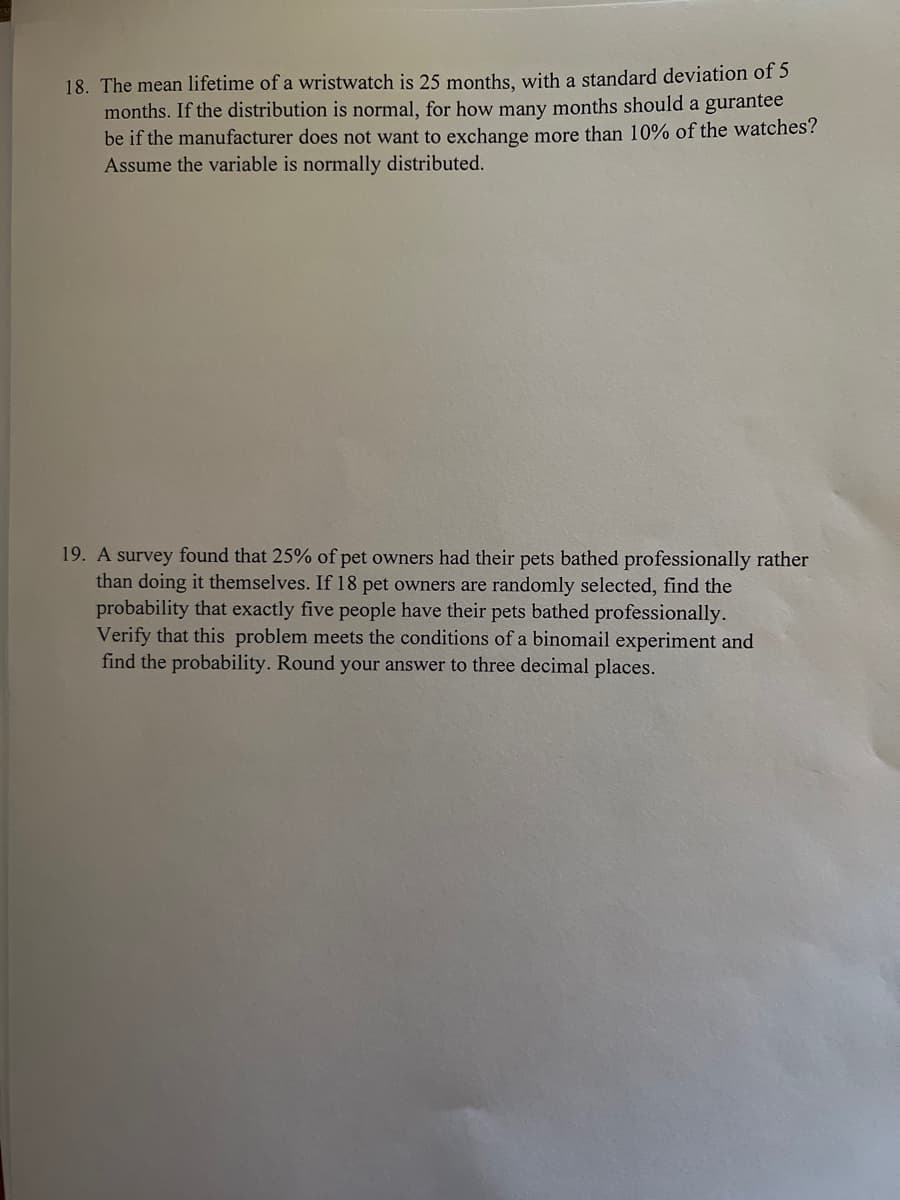 18. The mean lifetime of a wristwatch is 25 months, with a standard deviation of 5
months. If the distribution is normal, for how many months should a gurantee
be if the manufacturer does not want to exchange more than 10% of the watches?
Assume the variable is normally distributed.
19. A survey found that 25% of pet owners had their pets bathed professionally rather
than doing it themselves. If 18 pet owners are randomly selected, find the
probability that exactly five people have their pets bathed professionally.
Verify that this problem meets the conditions of a binomail experiment and
find the probability. Round your answer to three decimal places.