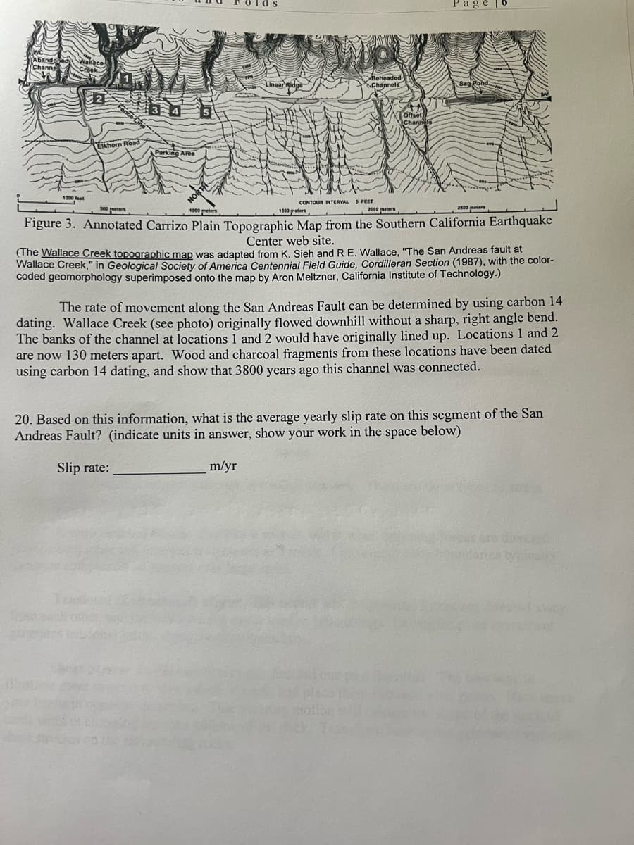 (Abando Wallace
Channe
2
Elkhorn Road
Parking Area
Linear Ridge
Beheaded
Channels
Offset
Channels
Page
CONTOUR INTERVAL S FEET
500 meters
1500 meters
2500 meters
Figure 3. Annotated Carrizo Plain Topographic Map from the Southern California Earthquake
Center web site.
(The Wallace Creek topographic map was adapted from K. Sieh and R E. Wallace, "The San Andreas fault at
Wallace Creek," in Geological Society of America Centennial Field Guide, Cordilleran Section (1987), with the color-
coded geomorphology superimposed onto the map by Aron Meltzner, California Institute of Technology.)
The rate of movement along the San Andreas Fault can be determined by using carbon 14
dating. Wallace Creek (see photo) originally flowed downhill without a sharp, right angle bend.
The banks of the channel at locations 1 and 2 would have originally lined up. Locations 1 and 2
are now 130 meters apart. Wood and charcoal fragments from these locations have been dated
using carbon 14 dating, and show that 3800 years ago this channel was connected.
20. Based on this information, what is the average yearly slip rate on this segment of the San
Andreas Fault? (indicate units in answer, show your work in the space below)
Slip rate:
m/yr
Forcat are blincard
endaries t