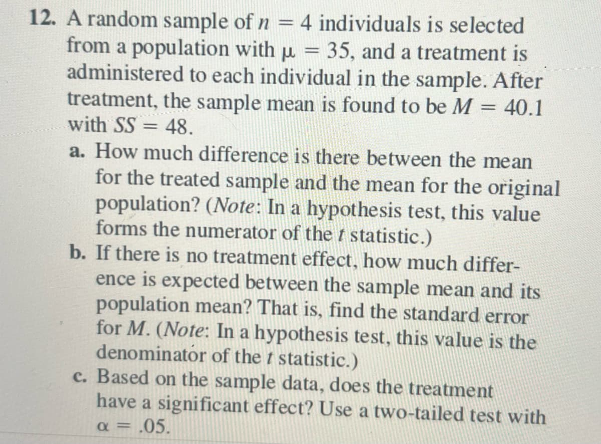 **Question 12:** 

A random sample of \( n = 4 \) individuals is selected from a population with \( \mu = 35 \), and a treatment is administered to each individual in the sample. After treatment, the sample mean is found to be \( M = 40.1 \) with \( SS = 48 \).

a. How much difference is there between the mean for the treated sample and the mean for the original population? *(Note: In a hypothesis test, this value forms the numerator of the \( t \) statistic.)*

b. If there is no treatment effect, how much difference is expected between the sample mean and its population mean? That is, find the standard error for \( M \). *(Note: In a hypothesis test, this value is the denominator of the \( t \) statistic.)*

c. Based on the sample data, does the treatment have a significant effect? Use a two-tailed test with \( \alpha = .05 \).