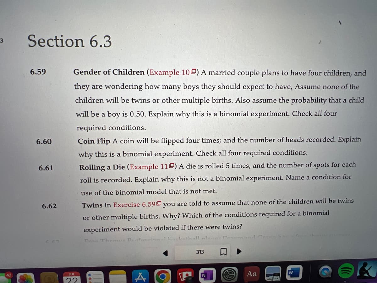 3
42
Section 6.3
6.59
6.60
6.61
6.62
Gender of Children (Example 10) A married couple plans to have four children, and
they are wondering how many boys they should expect to have, Assume none of the
children will be twins or other multiple births. Also assume the probability that a child
will be a boy is 0.50. Explain why this is a binomial experiment. Check all four
required conditions.
Coin Flip A coin will be flipped four times; and the number of heads recorded. Explain
why this is a binomial experiment. Check all four required conditions.
Rolling a Die (Example 110) A die is rolled 5 times, and the number of spots for each
roll is recorded. Explain why this is not a binomial experiment. Name a condition for
use of the binomial model that is not met.
JUL
22
Twins In Exercise 6.59 you are told to assume that none of the children will be twins
or other multiple births. Why? Which of the conditions required for a binomial
experiment would be violated if there were twins?
Free Throwe Professional hackathall laver Dramm
313
N
Aa
on has
W