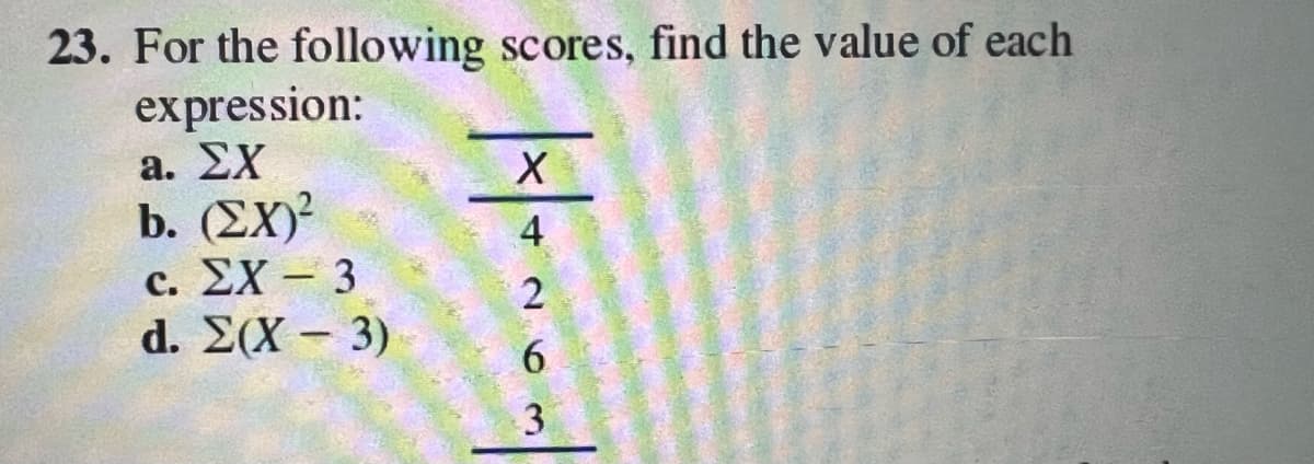 23. For the following scores, find the value of each
expression:
a. EX
b. (EX)²
c. EX-3
d. Σ(Χ – 3)
| | |