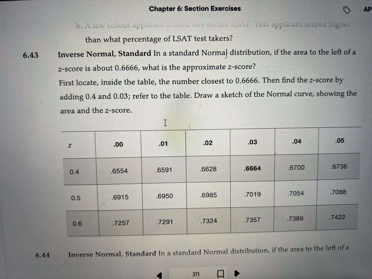 6.43.
6.44
Chapter 6: Section Exercises
b. A law school applicant scored 164 on the LSAT. This applicant scored higher
than what percentage of LSAT test takers?
Inverse Normal, Standard In a standard Normal distribution, if the area to the left of a
z-score is about 0.6666, what is the approximate z-score?
First locate, inside the table, the number closest to 0.6666. Then find the z-score by
adding 0.4 and 0.03; refer to the table. Draw a sketch of the Normal curve, showing the
area and the z-score.
N
0.4
0.5
0.6
.00
.6554
.6915
.7257
.01
.6591
.6950
.7291
.02
311
.6628
.6985
.7324
.03
.6664
.7019
.7357
.04
.6700
.7054
.7389
.05
.6736
.7088
.7422
Inverse Normal, Standard In a standard Normal distribution, if the area to the left of a
AP