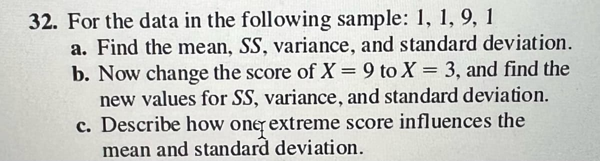 32. For the data in the following sample: 1, 1, 9, 1
a. Find the mean, SS, variance, and standard deviation.
b. Now change the score of X = 9 to X = 3, and find the
new values for SS, variance, and standard deviation.
c. Describe how one extreme score influences the
mean and standard deviation.