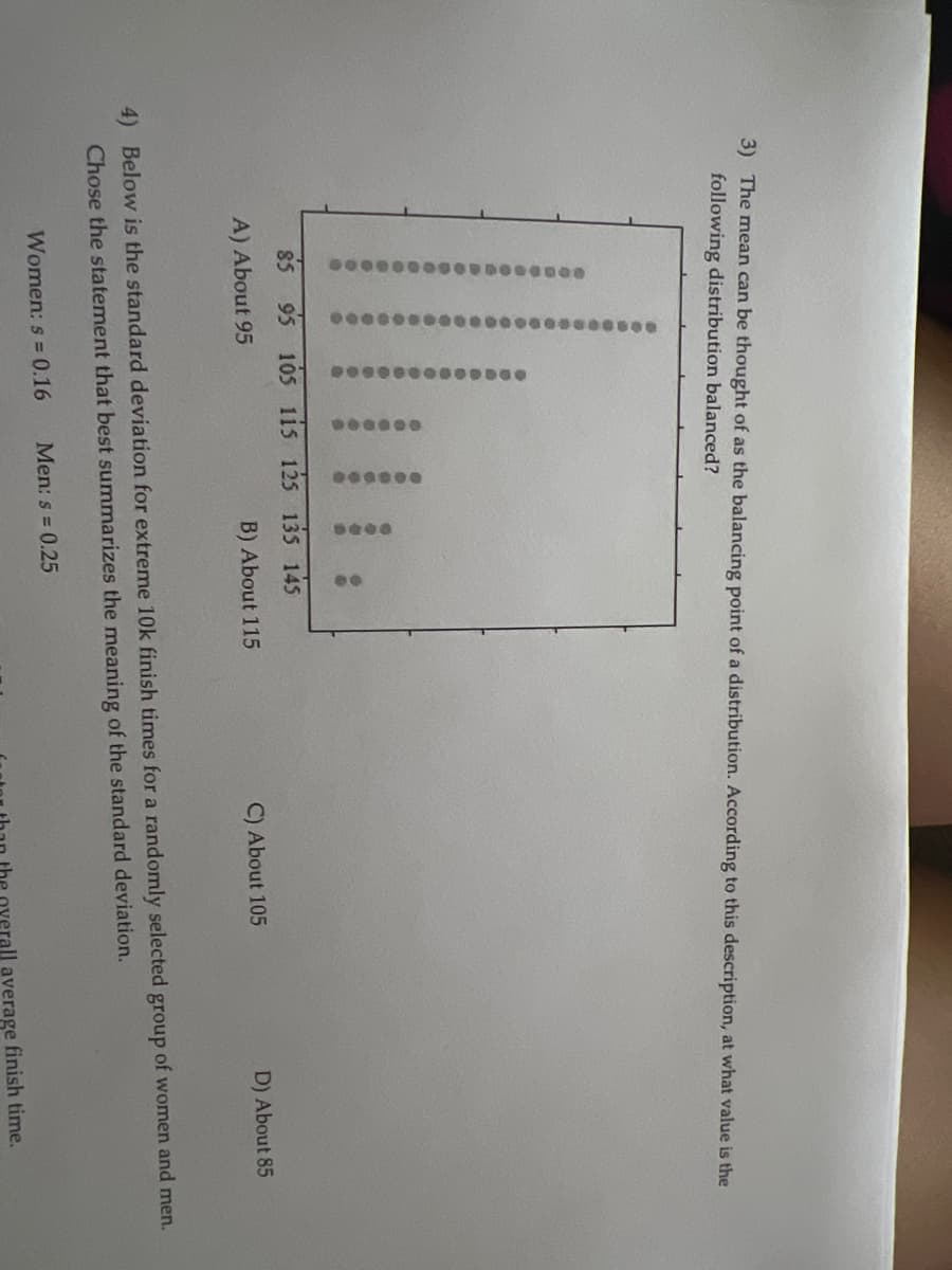 3) The mean can be thought of as the balancing point of a distribution. According to this description, at what value is the
following distribution balanced?
100000000
00000000000000000
00000000000
0000000000000
******
000000
Women: s= 0.16
0000
85 95 105 115 125 135 145
A) About 95
60
B) About 115
Men: s= 0.25
C) About 105
4) Below is the standard deviation for extreme 10k finish times for a randomly selected group of women and men.
Chose the statement that best summarizes the meaning of the standard deviation.
D) About 85
erall average finish time.