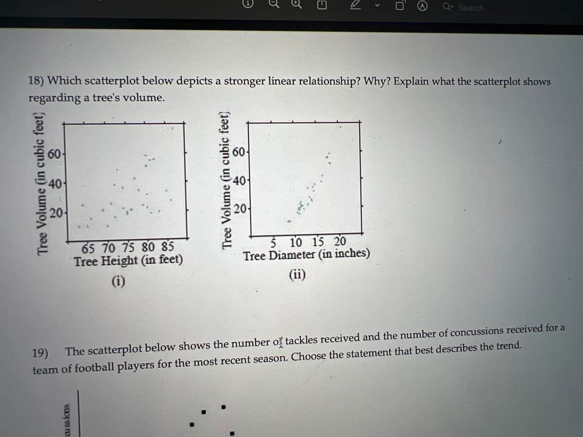 Tree Volume (in cubic feet)
18) Which scatterplot below depicts a stronger linear relationship? Why? Explain what the scatterplot shows
regarding a tree's volume.
65 70 75 80 85
Tree Height (in feet)
(i)
cussions
Tree Volume (in cubic feet)
40
G
201
Q Search
5 10 15 20
Tree Diameter (in inches)
19)
The scatterplot below shows the number of tackles received and the number of concussions received for a
team of football players for the most recent season. Choose the statement that best describes the trend.