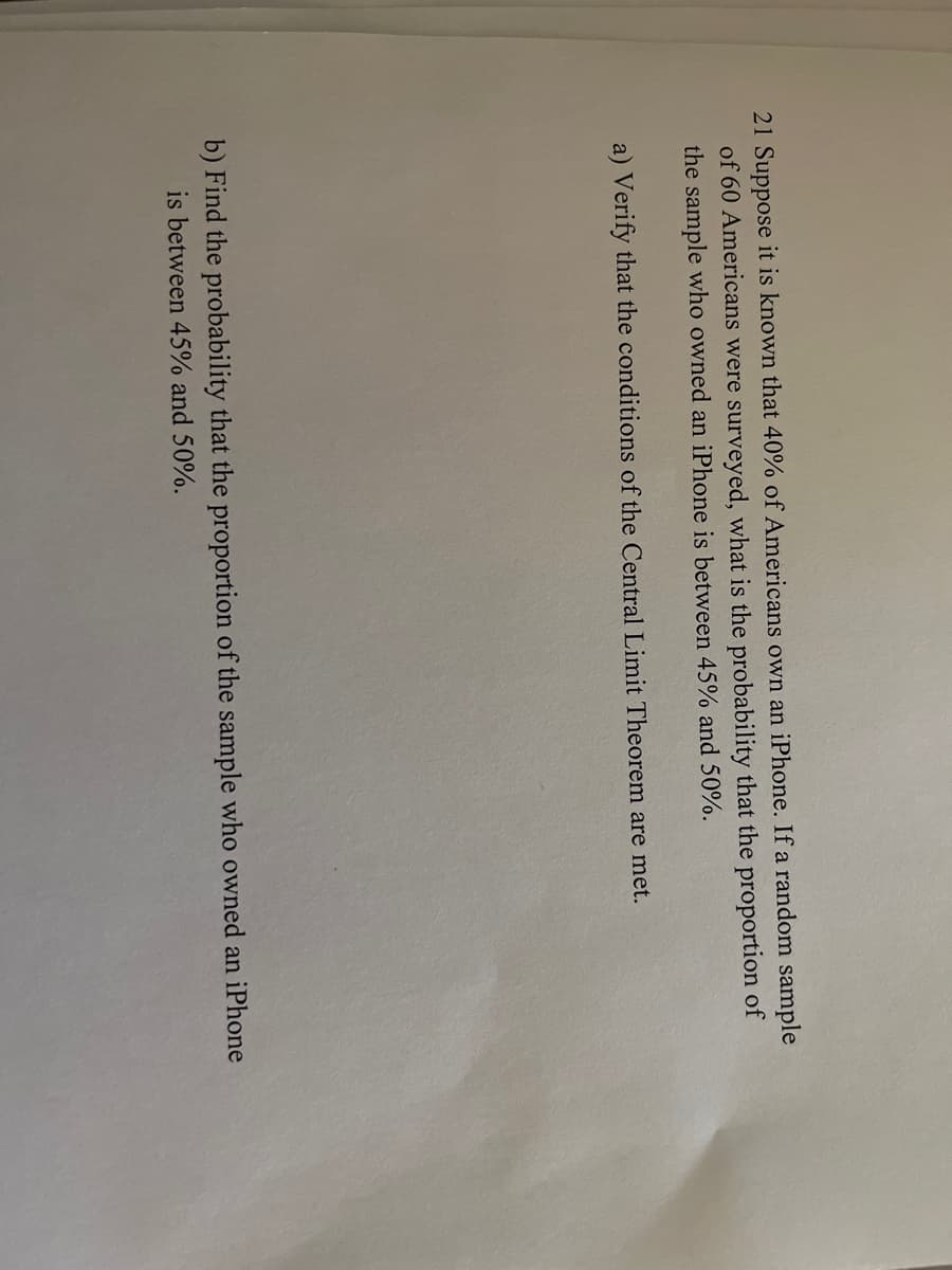 21 Suppose it is known that 40% of Americans own an iPhone. If a random sample
of 60 Americans were surveyed, what is the probability that the proportion of
the sample who owned an iPhone is between 45% and 50%.
a) Verify that the conditions of the Central Limit Theorem are met.
b) Find the probability that the proportion of the sample who owned an iPhone
is between 45% and 50%.