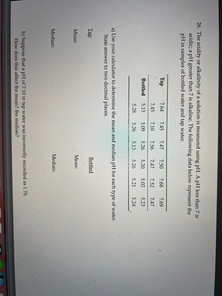 26. The acidity or alkalinity of a solution is measured using pH. A pH less than 7 is
acidic; a pH greater than 7 is alkaline. The following data below represent the
pH in samples of bottled water and tap water.
Tap
Mean:
Tap
a) Use your calculator to determine the mean and median pH for each type of water.
State answer to two decimal places.
Median:
Bottled
7.64 7.45 7.47 7.50 7.68 7.69
7.45
7.10
7.56 7.47 7.52
7.47
5.15
5.09 5.26
5.20
5.02
5.23
5.28 5.26 5.13 5.26 5.21 5.24
Bottled
Mean:
Median:
b) Suppose that a pH of 7.10 in tap water was incorrectly recorded as 1.70.
How does this affect the mean? the median?