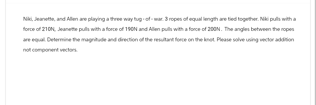 Niki, Jeanette, and Allen are playing a three way tug-of-war. 3 ropes of equal length are tied together. Niki pulls with a
force of 210N, Jeanette pulls with a force of 190N and Allen pulls with a force of 200N. The angles between the ropes
are equal. Determine the magnitude and direction of the resultant force on the knot. Please solve using vector addition
not component vectors.