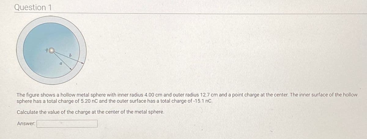 Question 1
b
The figure shows a hollow metal sphere with inner radius 4.00 cm and outer radius 12.7 cm and a point charge at the center. The inner surface of the hollow
sphere has a total charge of 5.20 nC and the outer surface has a total charge of -15.1 nC.
Calculate the value of the charge at the center of the metal sphere.
Answer: