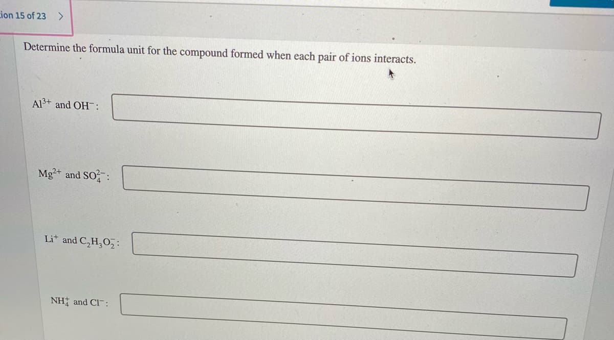 cion 15 of 23
<>
Determine the formula unit for the compound formed when each pair of ions interacts.
Al3+ and OH:
Mg+ and SO:
Lit and C,H,O,:
NH and Cl-:
