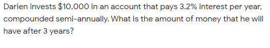 Darien invests $10,000 in an account that pays 3.2% interest per year,
compounded semi-annually. What is the amount of money that he will
have after 3 years?
