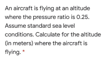 An aircraft is flying at an altitude
where the pressure ratio is 0.25.
Assume standard sea level
conditions. Calculate for the altitude
(in meters) where the aircraft is
flying. *
