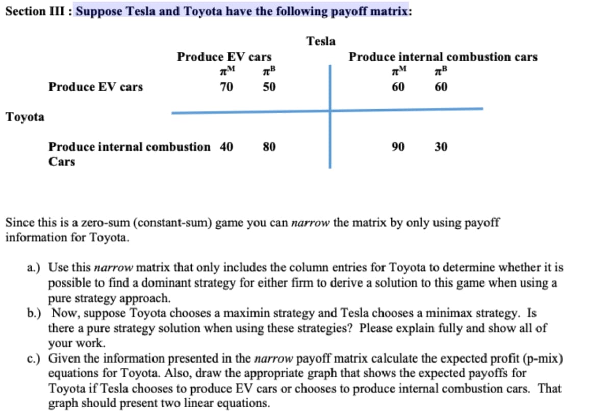 Section III : Suppose Tesla and Toyota have the following payoff matrix:
Toyota
Produce EV cars
Produce EV cars
TM
лв
70
50
Produce internal combustion 40 80
Cars
Tesla
Produce internal combustion cars
ПМ
TB
60
60
90
30
Since this is a zero-sum (constant-sum) game you can narrow the matrix by only using payoff
information for Toyota.
a.) Use this narrow matrix that only includes the column entries for Toyota to determine whether it is
possible to find a dominant strategy for either firm to derive a solution to this game when using a
pure strategy approach.
b.) Now, suppose Toyota chooses a maximin strategy and Tesla chooses a minimax strategy. Is
there a pure strategy solution when using these strategies? Please explain fully and show all of
your work.
c.) Given the information presented in the narrow payoff matrix calculate the expected profit (p-mix)
equations for Toyota. Also, draw the appropriate graph that shows the expected payoffs for
Toyota if Tesla chooses to produce EV cars or chooses to produce internal combustion cars. That
graph should present two linear equations.