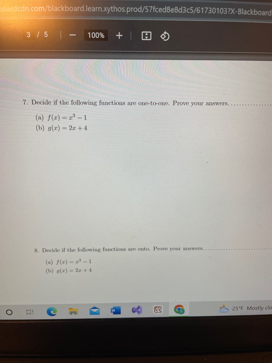 Doardcdn.com/blackboard.learn.xythos.prod/57fced8e8d3c5/61730103?X-Blackboard
3 / 5
1
100% + |
7. Decide if the following functions are one-to-one. Prove your answers.
(a) f(x) = x³ - 1
(b) g(x) = 2x+4
8. Decide if the following functions are onto. Prove your answers.
(a) f(x)=r³-1
(b) g(x) = 2x+4
W
Y
25°F Mostly clo