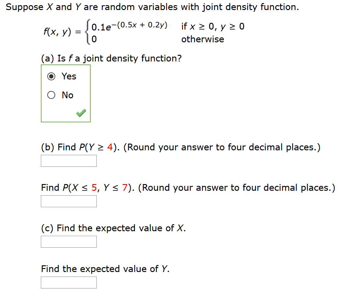 Suppose X and Y are random variables with joint density function.
0.1e-(0.5x + 0.2y)
if x > 0, y > 0
f(x, у)
otherwise
(a) Is fa joint density function?
Yes
O No
(b) Find P(Y > 4). (Round your answer to four decimal places.)
Find P(X < 5, Y< 7). (Round your answer to four decimal places.)
(c) Find the expected value of X.
Find the expected value of Y.
