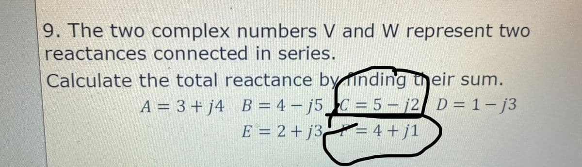 9. The two complex numbers V and W represent two
reactances connected in series.
Calculate the total reactance by finding their sum.
A = 3 + j4 B = 4-j5 C = 5-j2 D = 1-j3
f
E = 2 +j3= 4 + j1