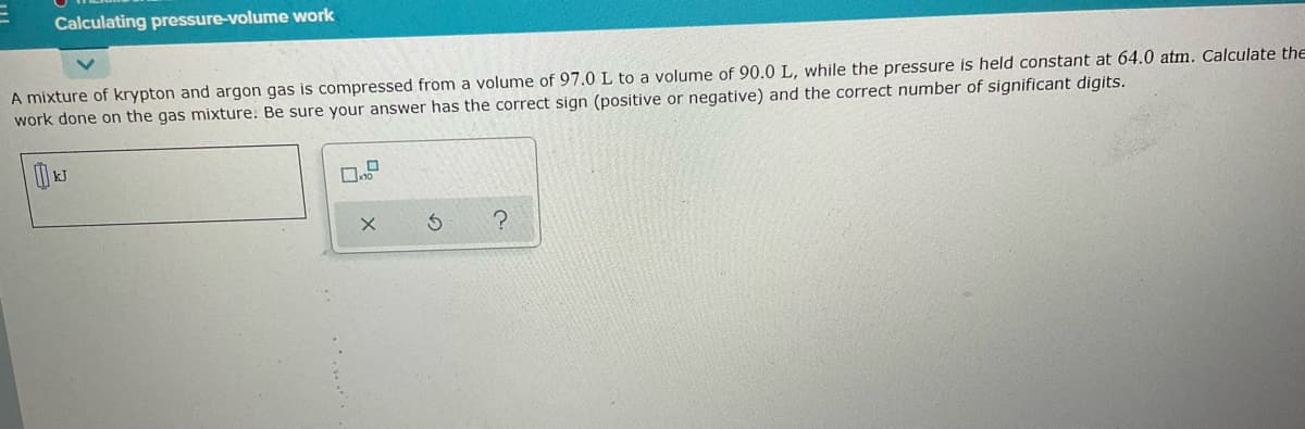 Calculating pressure-volume work
A mixture of krypton and argon gas is compressed from a volume of 97.0 L to a volume of 90.0 L, while the pressure is held constant at 64.0 atm. Calculate the
work done on the gas mixture: Be sure your answer has the correct sign (positive or negative) and the correct number of significant digits.
