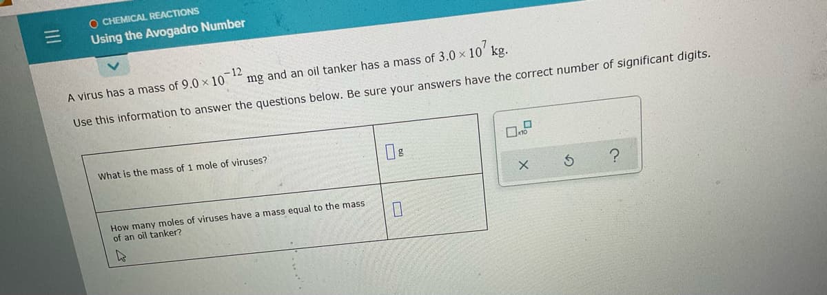 O CHEMICAL REACTIONS
Using the Avogadro Number
A virus has a mass of 9.0 x 10
-12
mg and an oil tanker has a mass of 3.0 x 10' kg.
Use this information to answer the questions below. Be sure your answers have the correct number of significant digits.
What is the mass of 1 mole of viruses?
How many moles of viruses have a mass equal to the mass
of an oil tanker?
