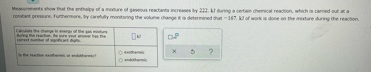 Measurements show that the enthalpy of a mixture of gaseous reactants increases by 222. kJ during a certain chemical reaction, which is carried out at a
constant pressure. Furthermore, by carefully monitoring the volume change it is determined that -167. kJ of work is done on the mixture during the reaction.
Calculate the change in energy of the gas mixture
during the reaction. Be sure your answer has the
correct number of significant digits.
O exothermic
Is the reaction exothermic or endothermic?
O endothermic
